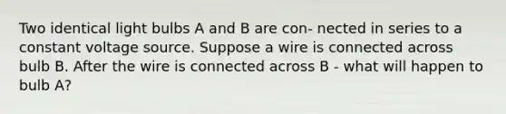 Two identical light bulbs A and B are con- nected in series to a constant voltage source. Suppose a wire is connected across bulb B. After the wire is connected across B - what will happen to bulb A?