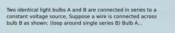 Two identical light bulbs A and B are connected in series to a constant voltage source, Suppose a wire is connected across bulb B as shown: (loop around single series B) Bulb A...