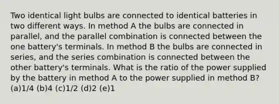 Two identical light bulbs are connected to identical batteries in two different ways. In method A the bulbs are connected in parallel, and the parallel combination is connected between the one battery's terminals. In method B the bulbs are connected in series, and the series combination is connected between the other battery's terminals. What is the ratio of the power supplied by the battery in method A to the power supplied in method B? (a)1/4 (b)4 (c)1/2 (d)2 (e)1