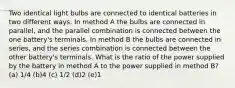 Two identical light bulbs are connected to identical batteries in two different ways. In method A the bulbs are connected in parallel, and the parallel combination is connected between the one battery's terminals. In method B the bulbs are connected in series, and the series combination is connected between the other battery's terminals. What is the ratio of the power supplied by the battery in method A to the power supplied in method B? (a) 1/4 (b)4 (c) 1/2 (d)2 (e)1