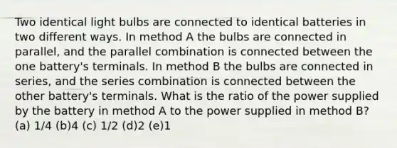 Two identical light bulbs are connected to identical batteries in two different ways. In method A the bulbs are connected in parallel, and the parallel combination is connected between the one battery's terminals. In method B the bulbs are connected in series, and the series combination is connected between the other battery's terminals. What is the ratio of the power supplied by the battery in method A to the power supplied in method B? (a) 1/4 (b)4 (c) 1/2 (d)2 (e)1