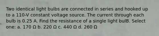 Two identical light bulbs are connected in series and hooked up to a 110-V constant voltage source. The current through each bulb is 0.25 A. Find the resistance of a single light bulB. Select one: a. 170 Ω b. 220 Ω c. 440 Ω d. 260 Ω