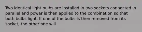 Two identical light bulbs are installed in two sockets connected in parallel and power is then applied to the combination so that both bulbs light. If one of the bulbs is then removed from its socket, the other one will