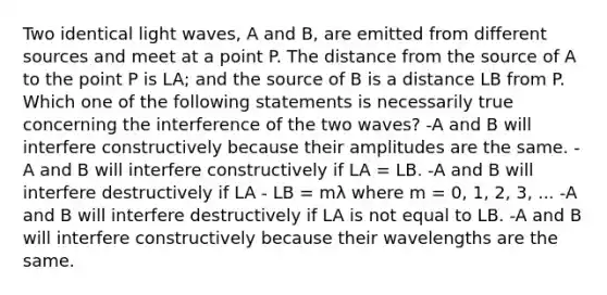 Two identical light waves, A and B, are emitted from different sources and meet at a point P. The distance from the source of A to the point P is LA; and the source of B is a distance LB from P. Which one of the following statements is necessarily true concerning the interference of the two waves? -A and B will interfere constructively because their amplitudes are the same. -A and B will interfere constructively if LA = LB. -A and B will interfere destructively if LA - LB = mλ where m = 0, 1, 2, 3, ... -A and B will interfere destructively if LA is not equal to LB. -A and B will interfere constructively because their wavelengths are the same.