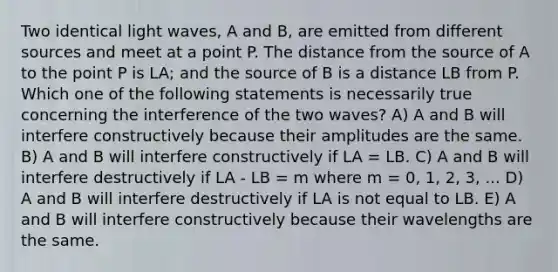 Two identical light waves, A and B, are emitted from different sources and meet at a point P. The distance from the source of A to the point P is LA; and the source of B is a distance LB from P. Which one of the following statements is necessarily true concerning the interference of the two waves? A) A and B will interfere constructively because their amplitudes are the same. B) A and B will interfere constructively if LA = LB. C) A and B will interfere destructively if LA - LB = m where m = 0, 1, 2, 3, ... D) A and B will interfere destructively if LA is not equal to LB. E) A and B will interfere constructively because their wavelengths are the same.