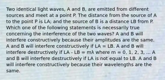 Two identical light waves, A and B, are emitted from different sources and meet at a point P. The distance from the source of A to the point P is LA; and the source of B is a distance LB from P. Which one of the following statements is necessarily true concerning the interference of the two waves? A and B will interfere constructively because their amplitudes are the same. A and B will interfere constructively if LA = LB. A and B will interfere destructively if LA - LB = mλ where m = 0, 1, 2, 3, ... A and B will interfere destructively if LA is not equal to LB. A and B will interfere constructively because their wavelengths are the same.