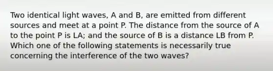 Two identical light waves, A and B, are emitted from different sources and meet at a point P. The distance from the source of A to the point P is LA; and the source of B is a distance LB from P. Which one of the following statements is necessarily true concerning the interference of the two waves?