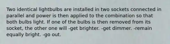 Two identical lightbulbs are installed in two sockets connected in parallel and power is then applied to the combination so that both bulbs light. If one of the bulbs is then removed from its socket, the other one will -get brighter. -get dimmer. -remain equally bright. -go out.