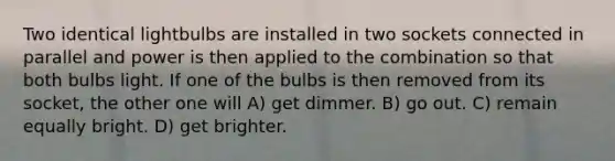 Two identical lightbulbs are installed in two sockets connected in parallel and power is then applied to the combination so that both bulbs light. If one of the bulbs is then removed from its socket, the other one will A) get dimmer. B) go out. C) remain equally bright. D) get brighter.