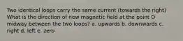 Two identical loops carry the same current (towards the right) What is the direction of new magnetic field at the point O midway between the two loops? a. upwards b. downwards c. right d. left e. zero