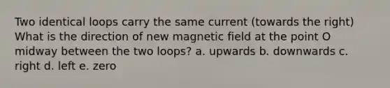 Two identical loops carry the same current (towards the right) What is the direction of new magnetic field at the point O midway between the two loops? a. upwards b. downwards c. right d. left e. zero