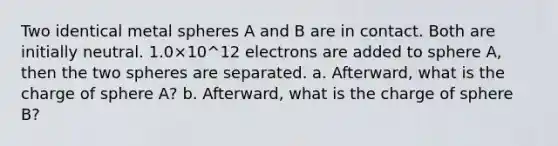 Two identical metal spheres A and B are in contact. Both are initially neutral. 1.0×10^12 electrons are added to sphere A, then the two spheres are separated. a. Afterward, what is the charge of sphere A? b. Afterward, what is the charge of sphere B?