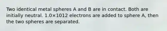 Two identical metal spheres A and B are in contact. Both are initially neutral. 1.0×1012 electrons are added to sphere A, then the two spheres are separated.