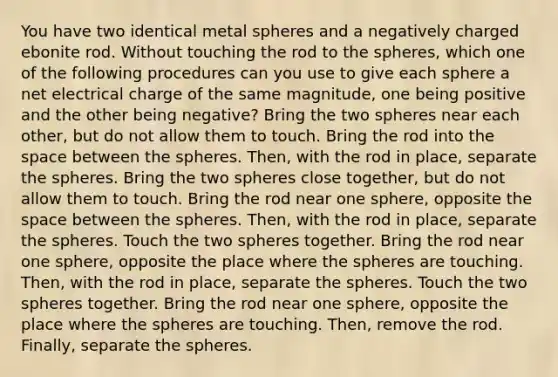 You have two identical metal spheres and a negatively charged ebonite rod. Without touching the rod to the spheres, which one of the following procedures can you use to give each sphere a net electrical charge of the same magnitude, one being positive and the other being negative? Bring the two spheres near each other, but do not allow them to touch. Bring the rod into the space between the spheres. Then, with the rod in place, separate the spheres. Bring the two spheres close together, but do not allow them to touch. Bring the rod near one sphere, opposite the space between the spheres. Then, with the rod in place, separate the spheres. Touch the two spheres together. Bring the rod near one sphere, opposite the place where the spheres are touching. Then, with the rod in place, separate the spheres. Touch the two spheres together. Bring the rod near one sphere, opposite the place where the spheres are touching. Then, remove the rod. Finally, separate the spheres.