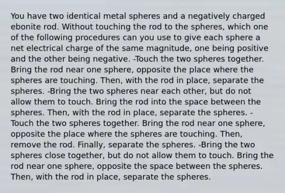 You have two identical metal spheres and a negatively charged ebonite rod. Without touching the rod to the spheres, which one of the following procedures can you use to give each sphere a net electrical charge of the same magnitude, one being positive and the other being negative. -Touch the two spheres together. Bring the rod near one sphere, opposite the place where the spheres are touching. Then, with the rod in place, separate the spheres. -Bring the two spheres near each other, but do not allow them to touch. Bring the rod into <a href='https://www.questionai.com/knowledge/k0Lyloclid-the-space' class='anchor-knowledge'>the space</a> between the spheres. Then, with the rod in place, separate the spheres. -Touch the two spheres together. Bring the rod near one sphere, opposite the place where the spheres are touching. Then, remove the rod. Finally, separate the spheres. -Bring the two spheres close together, but do not allow them to touch. Bring the rod near one sphere, opposite the space between the spheres. Then, with the rod in place, separate the spheres.