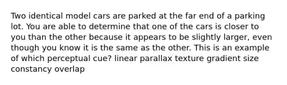 Two identical model cars are parked at the far end of a parking lot. You are able to determine that one of the cars is closer to you than the other because it appears to be slightly larger, even though you know it is the same as the other. This is an example of which perceptual cue? linear parallax texture gradient size constancy overlap