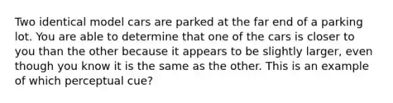 Two identical model cars are parked at the far end of a parking lot. You are able to determine that one of the cars is closer to you than the other because it appears to be slightly larger, even though you know it is the same as the other. This is an example of which perceptual cue?