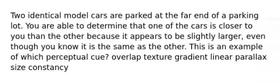 Two identical model cars are parked at the far end of a parking lot. You are able to determine that one of the cars is closer to you than the other because it appears to be slightly larger, even though you know it is the same as the other. This is an example of which perceptual cue? overlap texture gradient linear parallax size constancy