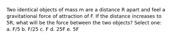 Two identical objects of mass m are a distance R apart and feel a gravitational force of attraction of F. If the distance increases to 5R, what will be the force between the two objects? Select one: a. F/5 b. F/25 c. F d. 25F e. 5F