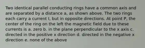 Two identical parallel conducting rings have a common axis and are separated by a distance a, as shown above. The two rings each carry a current I, but in opposite directions. At point P, the center of the ring on the left the magnetic field due to these currents is a. zero b. in the plane perpendicular to the x axis c. directed in the positive x direction d. directed in the negative x direction e. none of the above