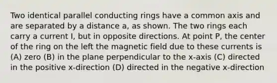Two identical parallel conducting rings have a common axis and are separated by a distance a, as shown. The two rings each carry a current I, but in opposite directions. At point P, the center of the ring on the left the magnetic field due to these currents is (A) zero (B) in the plane perpendicular to the x-axis (C) directed in the positive x-direction (D) directed in the negative x-direction
