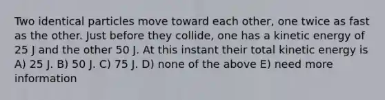 Two identical particles move toward each other, one twice as fast as the other. Just before they collide, one has a kinetic energy of 25 J and the other 50 J. At this instant their total kinetic energy is A) 25 J. B) 50 J. C) 75 J. D) none of the above E) need more information