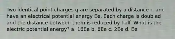 Two identical point charges q are separated by a distance r, and have an electrical potential energy Ee. Each charge is doubled and the distance between them is reduced by half. What is the electric potential energy? a. 16Ee b. 8Ee c. 2Ee d. Ee