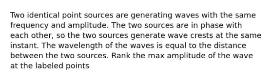 Two identical point sources are generating waves with the same frequency and amplitude. The two sources are in phase with each other, so the two sources generate wave crests at the same instant. The wavelength of the waves is equal to the distance between the two sources. Rank the max amplitude of the wave at the labeled points