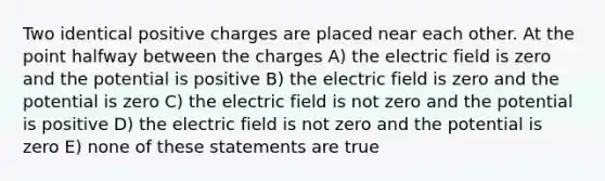 Two identical positive charges are placed near each other. At the point halfway between the charges A) the electric field is zero and the potential is positive B) the electric field is zero and the potential is zero C) the electric field is not zero and the potential is positive D) the electric field is not zero and the potential is zero E) none of these statements are true