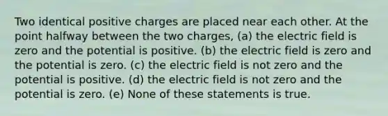 Two identical positive charges are placed near each other. At the point halfway between the two charges, (a) the electric field is zero and the potential is positive. (b) the electric field is zero and the potential is zero. (c) the electric field is not zero and the potential is positive. (d) the electric field is not zero and the potential is zero. (e) None of these statements is true.