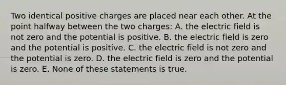 Two identical positive charges are placed near each other. At the point halfway between the two charges: A. the electric field is not zero and the potential is positive. B. the electric field is zero and the potential is positive. C. the electric field is not zero and the potential is zero. D. the electric field is zero and the potential is zero. E. None of these statements is true.