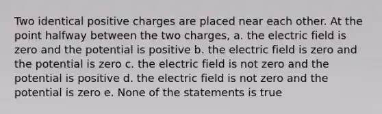 Two identical positive charges are placed near each other. At the point halfway between the two charges, a. the electric field is zero and the potential is positive b. the electric field is zero and the potential is zero c. the electric field is not zero and the potential is positive d. the electric field is not zero and the potential is zero e. None of the statements is true