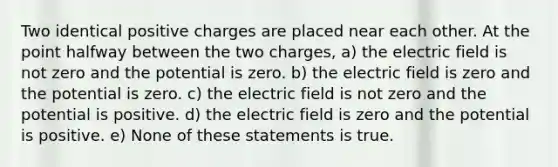 Two identical positive charges are placed near each other. At the point halfway between the two charges, a) the electric field is not zero and the potential is zero. b) the electric field is zero and the potential is zero. c) the electric field is not zero and the potential is positive. d) the electric field is zero and the potential is positive. e) None of these statements is true.