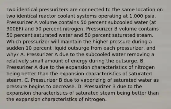 Two identical pressurizers are connected to the same location on two identical reactor coolant systems operating at 1,000 psia. Pressurizer A volume contains 50 percent subcooled water (at 300EF) and 50 percent nitrogen. Pressurizer B volume contains 50 percent saturated water and 50 percent saturated steam. Which pressurizer will maintain the higher pressure during a sudden 10 percent liquid outsurge from each pressurizer, and why? A. Pressurizer A due to the subcooled water removing a relatively small amount of energy during the outsurge. B. Pressurizer A due to the expansion characteristics of nitrogen being better than the expansion characteristics of saturated steam. C. Pressurizer B due to vaporizing of saturated water as pressure begins to decrease. D. Pressurizer B due to the expansion characteristics of saturated steam being better than the expansion characteristics of nitrogen.