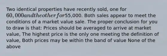 Two identical properties have recently sold, one for 60,000 and the other for55,000. Both sales appear to meet the conditions of a market value sale. The proper conclusion for you to draw is that: Prices should be averaged to arrive at market value, The highest price is the only one meeting the definition of value, Both prices may be within the band of value None of the above