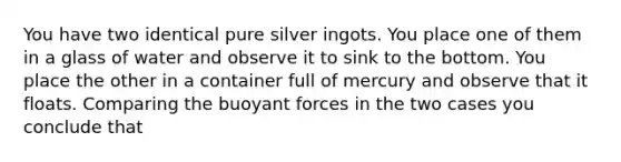 You have two identical pure silver ingots. You place one of them in a glass of water and observe it to sink to the bottom. You place the other in a container full of mercury and observe that it floats. Comparing the buoyant forces in the two cases you conclude that