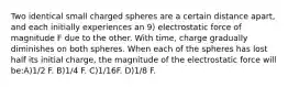 Two identical small charged spheres are a certain distance apart, and each initially experiences an 9) electrostatic force of magnitude F due to the other. With time, charge gradually diminishes on both spheres. When each of the spheres has lost half its initial charge, the magnitude of the electrostatic force will be:A)1/2 F. B)1/4 F. C)1/16F. D)1/8 F.