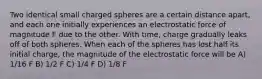 Two identical small charged spheres are a certain distance apart, and each one initially experiences an electrostatic force of magnitude F due to the other. With time, charge gradually leaks off of both spheres. When each of the spheres has lost half its initial charge, the magnitude of the electrostatic force will be A) 1/16 F B) 1/2 F C) 1/4 F D) 1/8 F