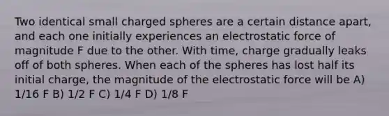 Two identical small charged spheres are a certain distance apart, and each one initially experiences an electrostatic force of magnitude F due to the other. With time, charge gradually leaks off of both spheres. When each of the spheres has lost half its initial charge, the magnitude of the electrostatic force will be A) 1/16 F B) 1/2 F C) 1/4 F D) 1/8 F