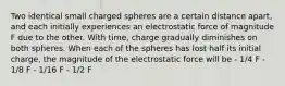 Two identical small charged spheres are a certain distance apart, and each initially experiences an electrostatic force of magnitude F due to the other. With time, charge gradually diminishes on both spheres. When each of the spheres has lost half its initial charge, the magnitude of the electrostatic force will be - 1/4 F - 1/8 F - 1/16 F - 1/2 F