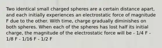 Two identical small charged spheres are a certain distance apart, and each initially experiences an electrostatic force of magnitude F due to the other. With time, charge gradually diminishes on both spheres. When each of the spheres has lost half its initial charge, the magnitude of the electrostatic force will be - 1/4 F - 1/8 F - 1/16 F - 1/2 F