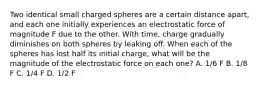 Two identical small charged spheres are a certain distance apart, and each one initially experiences an electrostatic force of magnitude F due to the other. With time, charge gradually diminishes on both spheres by leaking off. When each of the spheres has lost half its initial charge, what will be the magnitude of the electrostatic force on each one? A. 1/6 F B. 1/8 F C. 1/4 F D. 1/2 F