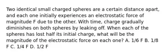 Two identical small charged spheres are a certain distance apart, and each one initially experiences an electrostatic force of magnitude F due to the other. With time, charge gradually diminishes on both spheres by leaking off. When each of the spheres has lost half its initial charge, what will be the magnitude of the electrostatic force on each one? A. 1/6 F B. 1/8 F C. 1/4 F D. 1/2 F