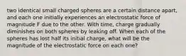 two identical small charged spheres are a certain distance apart, and each one initially experiences an electrostatic force of magnitude F due to the other. With time, charge gradually diminishes on both spheres by leaking off. When each of the spheres has lost half its initial charge, what will be the magnitude of the electrostatic force on each one?