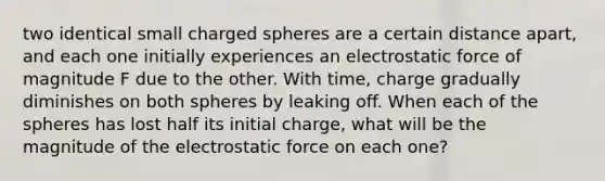 two identical small charged spheres are a certain distance apart, and each one initially experiences an electrostatic force of magnitude F due to the other. With time, charge gradually diminishes on both spheres by leaking off. When each of the spheres has lost half its initial charge, what will be the magnitude of the electrostatic force on each one?