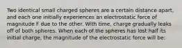 Two identical small charged spheres are a certain distance apart, and each one initially experiences an electrostatic force of magnitude F due to the other. With time, charge gradually leaks off of both spheres. When each of the spheres has lost half its initial charge, the magnitude of the electrostatic force will be: