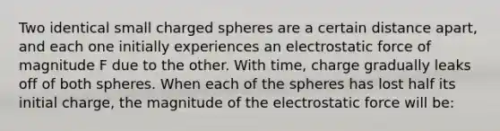 Two identical small charged spheres are a certain distance apart, and each one initially experiences an electrostatic force of magnitude F due to the other. With time, charge gradually leaks off of both spheres. When each of the spheres has lost half its initial charge, the magnitude of the electrostatic force will be: