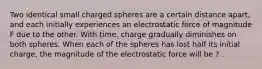 Two identical small charged spheres are a certain distance apart, and each initially experiences an electrostatic force of magnitude F due to the other. With time, charge gradually diminishes on both spheres. When each of the spheres has lost half its initial charge, the magnitude of the electrostatic force will be ? .