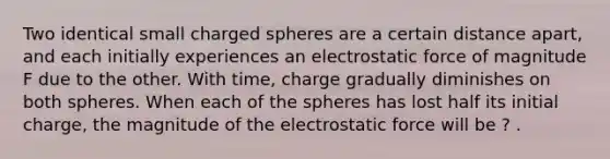 Two identical small charged spheres are a certain distance apart, and each initially experiences an electrostatic force of magnitude F due to the other. With time, charge gradually diminishes on both spheres. When each of the spheres has lost half its initial charge, the magnitude of the electrostatic force will be ? .