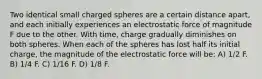 Two identical small charged spheres are a certain distance apart, and each initially experiences an electrostatic force of magnitude F due to the other. With time, charge gradually diminishes on both spheres. When each of the spheres has lost half its initial charge, the magnitude of the electrostatic force will be: A) 1/2 F. B) 1/4 F. C) 1/16 F. D) 1/8 F.